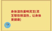 身体湿热重喝灵芝(灵芝帮你排湿热，让身体更健康)