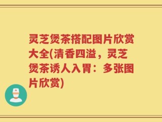灵芝煲茶搭配图片欣赏大全(清香四溢，灵芝煲茶诱人入胃：多张图片欣赏)