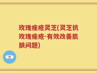 玫瑰痤疮灵芝(灵芝抗玫瑰痤疮-有效改善肌肤问题)