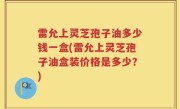 雷允上灵芝孢子油多少钱一盒(雷允上灵芝孢子油盒装价格是多少？)