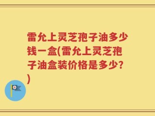 雷允上灵芝孢子油多少钱一盒(雷允上灵芝孢子油盒装价格是多少？)