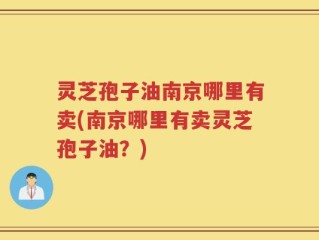 灵芝孢子油南京哪里有卖(南京哪里有卖灵芝孢子油？)