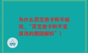 为什么灵芝孢子粉不能洗_“灵芝孢子粉不宜清洗的原因解析”)