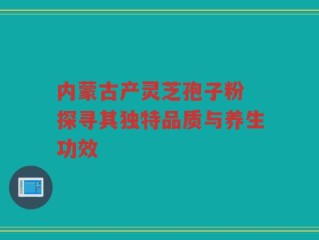 内蒙古产灵芝孢子粉 探寻其独特品质与养生功效