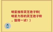 明星推荐灵芝孢子粉(明星力荐的灵芝孢子粉,值得一试!)