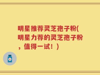 明星推荐灵芝孢子粉(明星力荐的灵芝孢子粉，值得一试！)