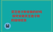 灵芝孢子粉安徽的好吗 探究安徽灵芝孢子粉的独特优势
