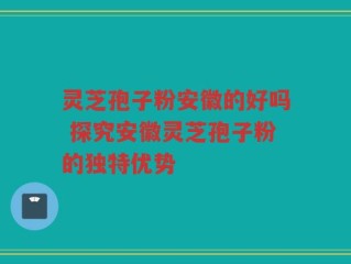 灵芝孢子粉安徽的好吗 探究安徽灵芝孢子粉的独特优势