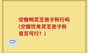 空腹喝灵芝孢子粉行吗(空腹饮用灵芝孢子粉是否可行？)