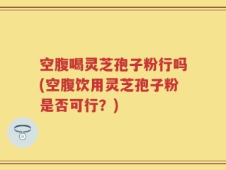 空腹喝灵芝孢子粉行吗(空腹饮用灵芝孢子粉是否可行？)