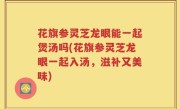 花旗参灵芝龙眼能一起煲汤吗(花旗参灵芝龙眼一起入汤，滋补又美味)