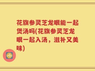 花旗参灵芝龙眼能一起煲汤吗(花旗参灵芝龙眼一起入汤，滋补又美味)