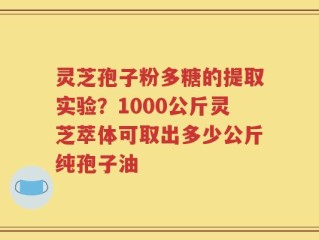 灵芝孢子粉多糖的提取实验？1000公斤灵芝萃体可取出多少公斤纯孢子油
