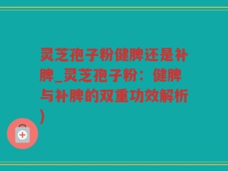 灵芝孢子粉健脾还是补脾_灵芝孢子粉：健脾与补脾的双重功效解析)