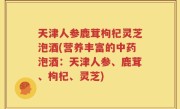 天津人参鹿茸枸杞灵芝泡酒(营养丰富的中药泡酒：天津人参、鹿茸、枸杞、灵芝)