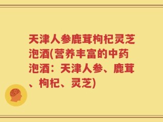 天津人参鹿茸枸杞灵芝泡酒(营养丰富的中药泡酒：天津人参、鹿茸、枸杞、灵芝)