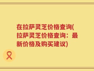 在拉萨灵芝价格查询(拉萨灵芝价格查询：最新价格及购买建议)