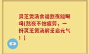 灵芝煲汤食谱熬夜能喝吗(熬夜不怕疲劳，一份灵芝煲汤解乏启元气！)