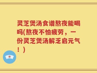 灵芝煲汤食谱熬夜能喝吗(熬夜不怕疲劳，一份灵芝煲汤解乏启元气！)