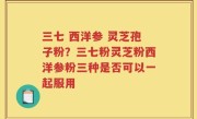 三七 西洋参 灵芝孢子粉？三七粉灵芝粉西洋参粉三种是否可以一起服用