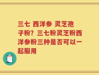 三七 西洋参 灵芝孢子粉？三七粉灵芝粉西洋参粉三种是否可以一起服用