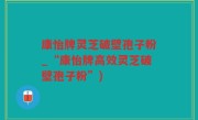 康怡牌灵芝破壁孢子粉_“康怡牌高效灵芝破壁孢子粉”)