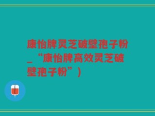 康怡牌灵芝破壁孢子粉_“康怡牌高效灵芝破壁孢子粉”)