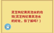 灵芝枸杞黄芪泡水的功效(灵芝枸杞黄芪泡水的好处，你了解吗？)