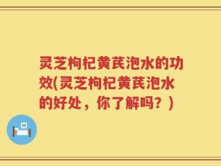 灵芝枸杞黄芪泡水的功效(灵芝枸杞黄芪泡水的好处，你了解吗？)