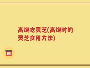 高烧吃灵芝(高烧时的灵芝食用方法)