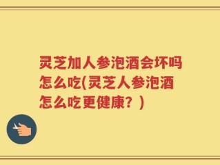灵芝加人参泡酒会坏吗怎么吃(灵芝人参泡酒怎么吃更健康？)