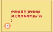 伊利额灵芝(伊利以额灵芝为原料推出新产品)