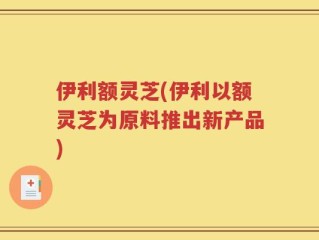 伊利额灵芝(伊利以额灵芝为原料推出新产品)