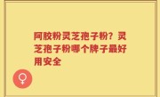 阿胶粉灵芝孢子粉？灵芝孢子粉哪个牌子最好用安全