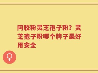 阿胶粉灵芝孢子粉？灵芝孢子粉哪个牌子最好用安全