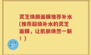 灵芝焕颜面膜推荐补水(推荐超级补水的灵芝面膜，让肌肤焕然一新！)