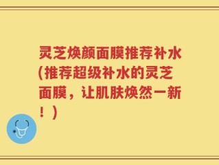 灵芝焕颜面膜推荐补水(推荐超级补水的灵芝面膜，让肌肤焕然一新！)