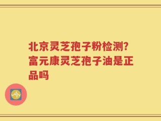 北京灵芝孢子粉检测？富元康灵芝孢子油是正品吗