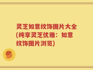 灵芝如意纹饰图片大全(纯享灵芝优雅：如意纹饰图片浏览)