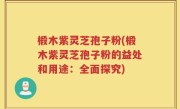椴木紫灵芝孢子粉(椴木紫灵芝孢子粉的益处和用途：全面探究)