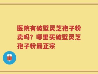 医院有破壁灵芝孢子粉卖吗？哪里买破壁灵芝孢子粉最正宗