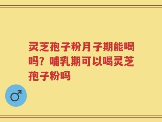 灵芝孢子粉月子期能喝吗？哺乳期可以喝灵芝孢子粉吗