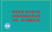 兆易生物 灵芝孢子粉(兆易生物推出灵芝孢子粉，助力健康生活)