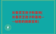 长春灵芝孢子粉基地(长春灵芝孢子粉基地——秘密的健康宝库)