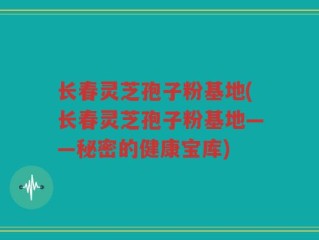 长春灵芝孢子粉基地(长春灵芝孢子粉基地——秘密的健康宝库)