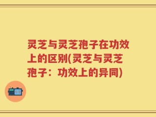 灵芝与灵芝孢子在功效上的区别(灵芝与灵芝孢子：功效上的异同)