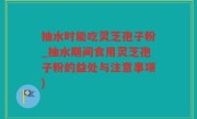 抽水时能吃灵芝孢子粉_抽水期间食用灵芝孢子粉的益处与注意事项)