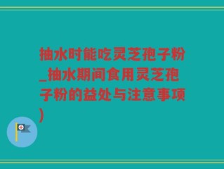 抽水时能吃灵芝孢子粉_抽水期间食用灵芝孢子粉的益处与注意事项)