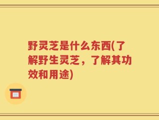 野灵芝是什么东西(了解野生灵芝，了解其功效和用途)