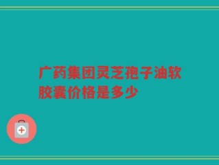 广药集团灵芝孢子油软胶囊价格是多少